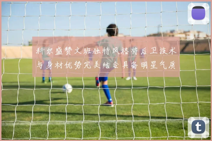 科尔盛赞文班独特风格将后卫技术与身材优势完美结合具备明星气质与球队形象