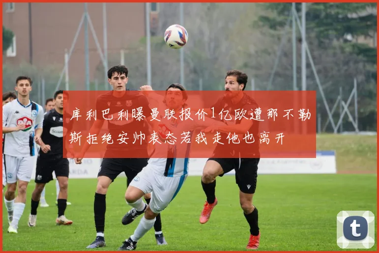 库利巴利曝曼联报价1亿欧遭那不勒斯拒绝安帅表态若我走他也离开