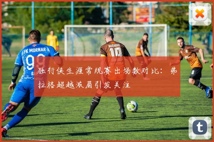 独行侠生涯常规赛出场数对比：弗拉格超越浓眉引发关注