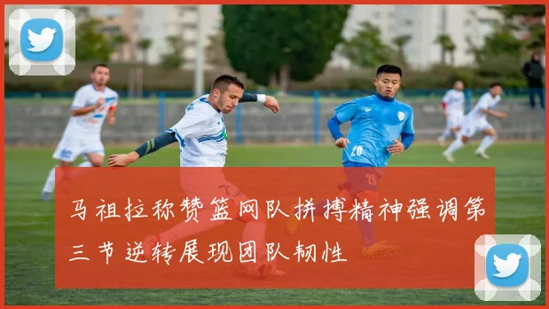 马祖拉称赞篮网队拼搏精神强调第三节逆转展现团队韧性
