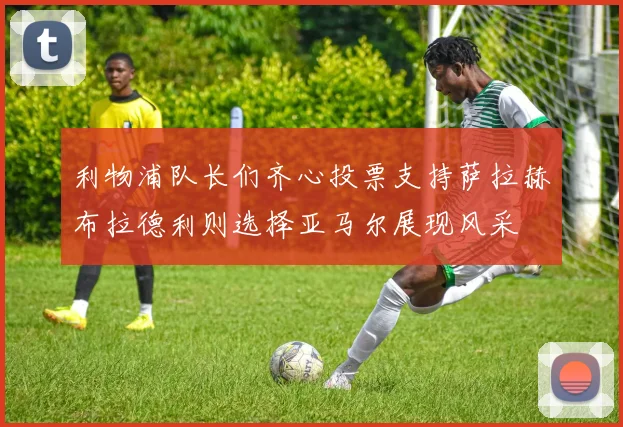 利物浦队长们齐心投票支持萨拉赫布拉德利则选择亚马尔展现风采
