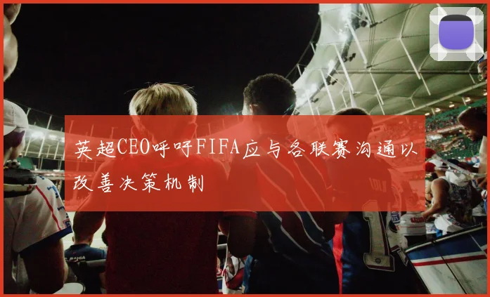 英超CEO呼吁FIFA应与各联赛沟通以改善决策机制
