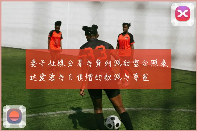 妻子社媒分享与费利佩甜蜜合照表达爱意与日俱增的钦佩与尊重