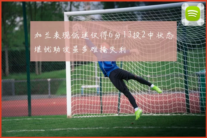 加兰表现低迷仅得6分13投2中状态堪忧助攻虽多难掩失利