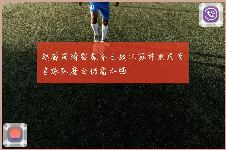 赵睿周琦雷蒙齐出战江苏许利民直言球队磨合仍需加强
