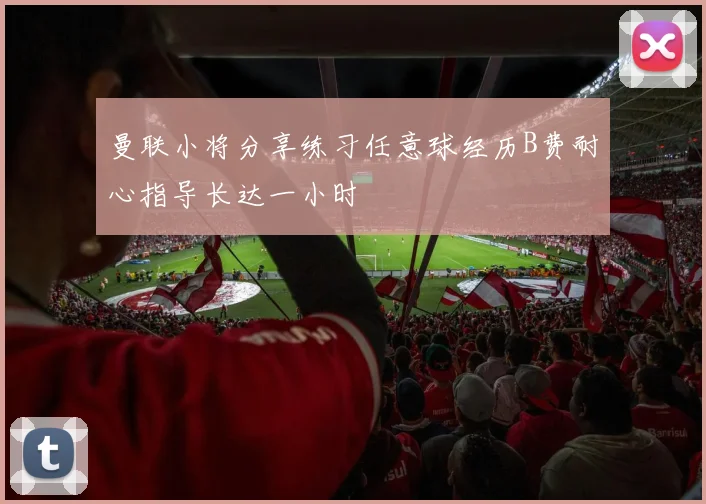 曼联小将分享练习任意球经历B费耐心指导长达一小时