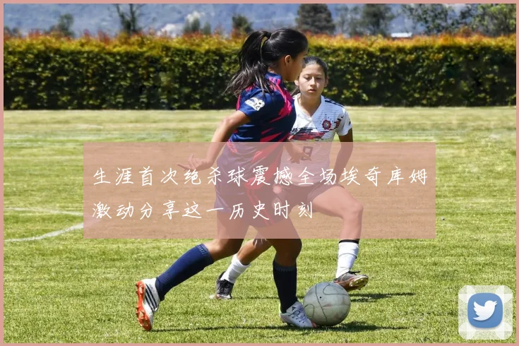 生涯首次绝杀球震撼全场埃奇库姆激动分享这一历史时刻
