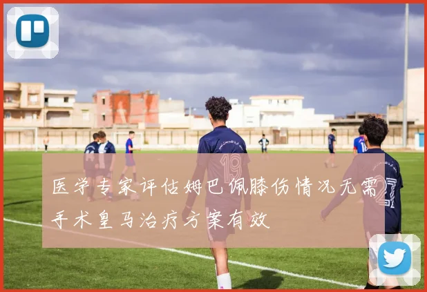 医学专家评估姆巴佩膝伤情况无需手术皇马治疗方案有效