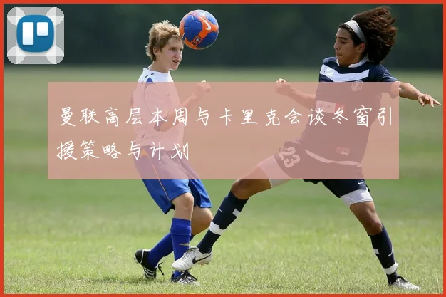 曼联高层本周与卡里克会谈冬窗引援策略与计划