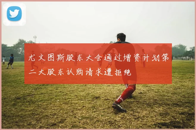 尤文图斯股东大会通过增资计划第二大股东认购请求遭拒绝