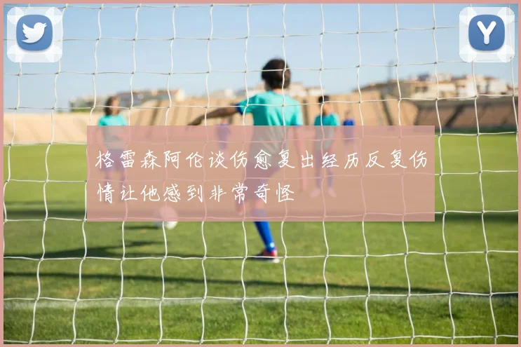 格雷森阿伦谈伤愈复出经历反复伤情让他感到非常奇怪