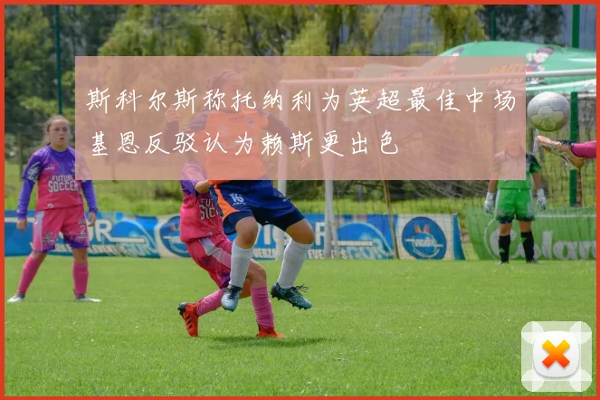斯科尔斯称托纳利为英超最佳中场基恩反驳认为赖斯更出色