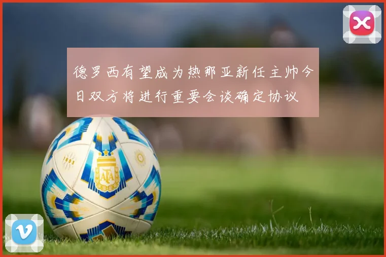 德罗西有望成为热那亚新任主帅今日双方将进行重要会谈确定协议