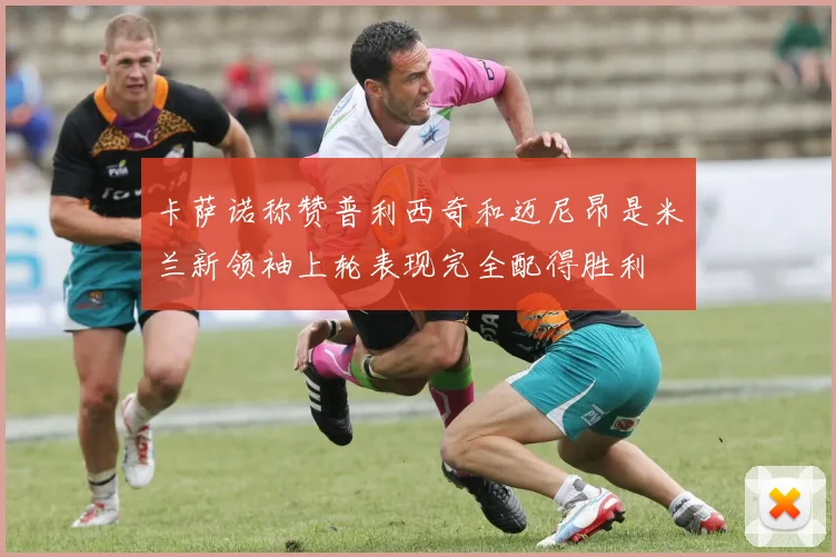 卡萨诺称赞普利西奇和迈尼昂是米兰新领袖上轮表现完全配得胜利
