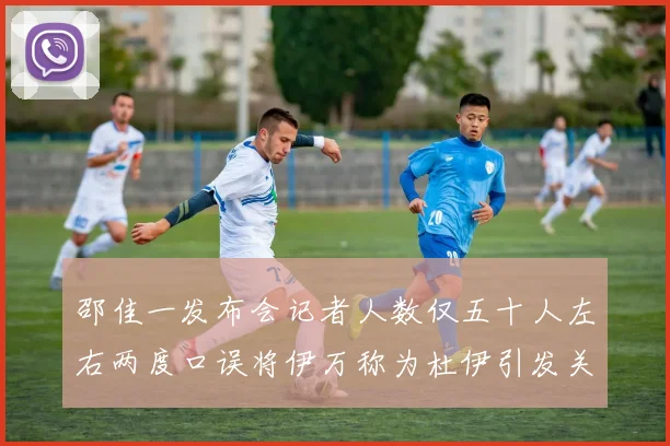 邵佳一发布会记者人数仅五十人左右两度口误将伊万称为杜伊引发关注